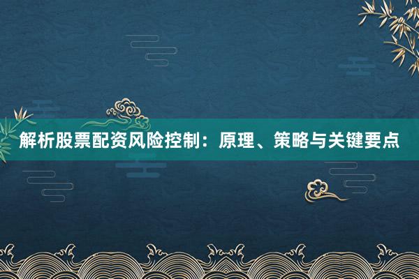 解析股票配资风险控制：原理、策略与关键要点