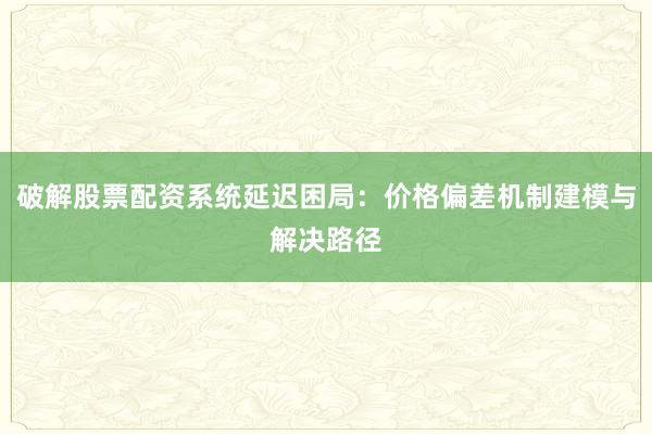 破解股票配资系统延迟困局：价格偏差机制建模与解决路径