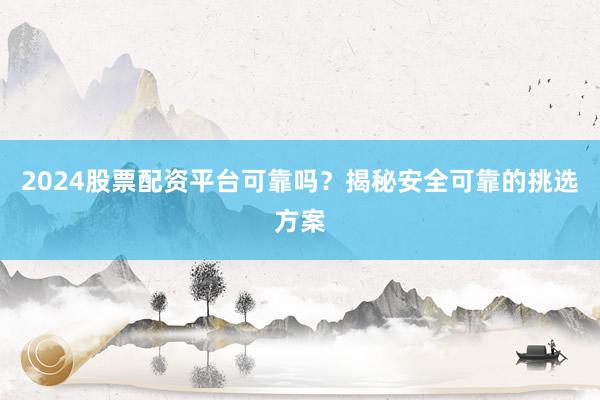 2024股票配资平台可靠吗？揭秘安全可靠的挑选方案