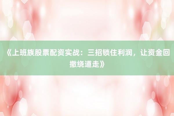 《上班族股票配资实战：三招锁住利润，让资金回撤绕道走》