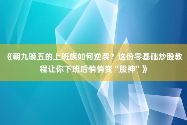 《朝九晚五的上班族如何逆袭？这份零基础炒股教程让你下班后悄悄变“股神”》