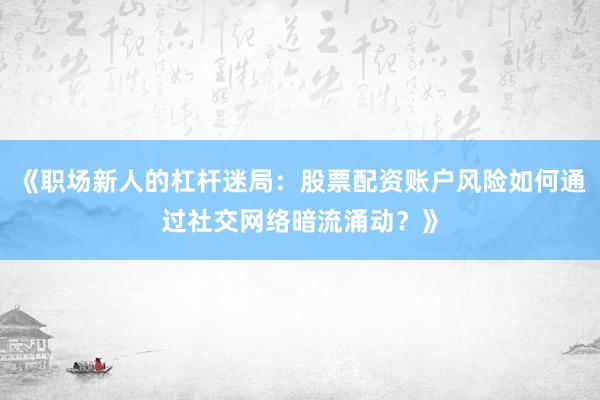 《职场新人的杠杆迷局：股票配资账户风险如何通过社交网络暗流涌动？》
