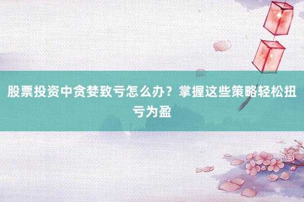 股票投资中贪婪致亏怎么办？掌握这些策略轻松扭亏为盈