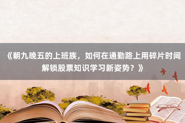 《朝九晚五的上班族，如何在通勤路上用碎片时间解锁股票知识学习新姿势？》