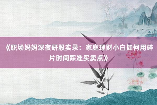 《职场妈妈深夜研股实录：家庭理财小白如何用碎片时间踩准买卖点》