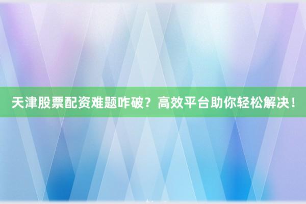 天津股票配资难题咋破？高效平台助你轻松解决！