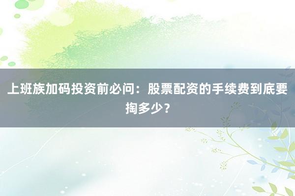 上班族加码投资前必问：股票配资的手续费到底要掏多少？