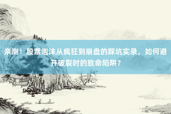 亲测！股票泡沫从疯狂到崩盘的踩坑实录，如何避开破裂时的致命陷阱？