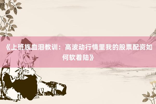 《上班族血泪教训:高波动行情里我的股票配资如何软着陆》