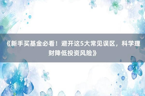 《新手买基金必看！避开这5大常见误区，科学理财降低投资风险》