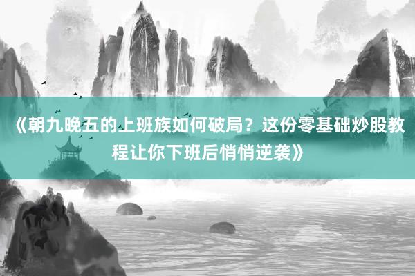 《朝九晚五的上班族如何破局？这份零基础炒股教程让你下班后悄悄逆袭》