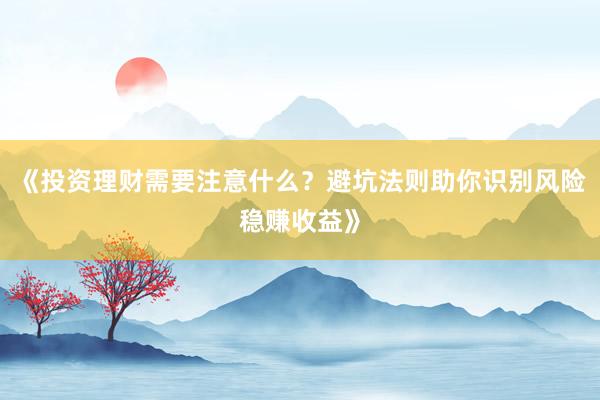 《投资理财需要注意什么？避坑法则助你识别风险稳赚收益》