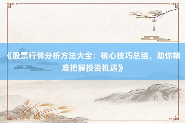 《股票行情分析方法大全：核心技巧总结，助你精准把握投资机遇》