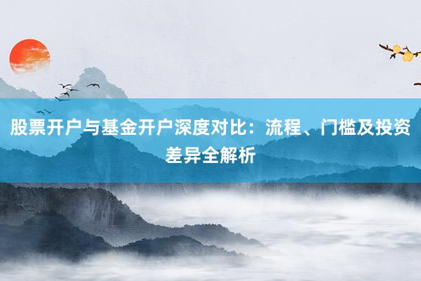 股票开户与基金开户深度对比：流程、门槛及投资差异全解析