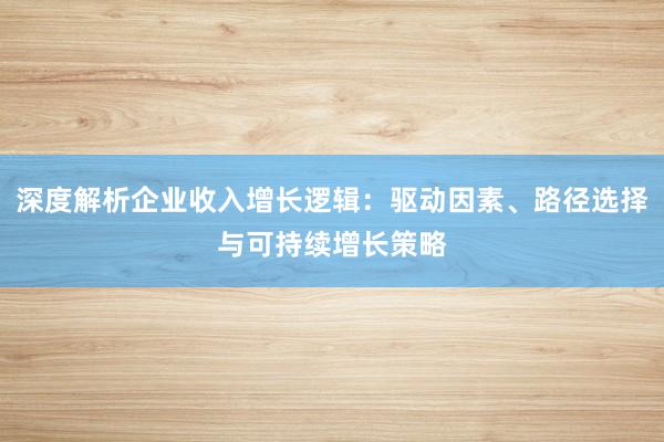 深度解析企业收入增长逻辑：驱动因素、路径选择与可持续增长策略