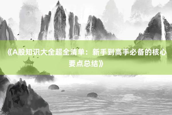 《A股知识大全超全清单：新手到高手必备的核心要点总结》
