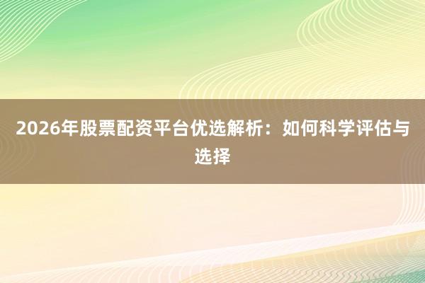 2026年股票配资平台优选解析：如何科学评估与选择