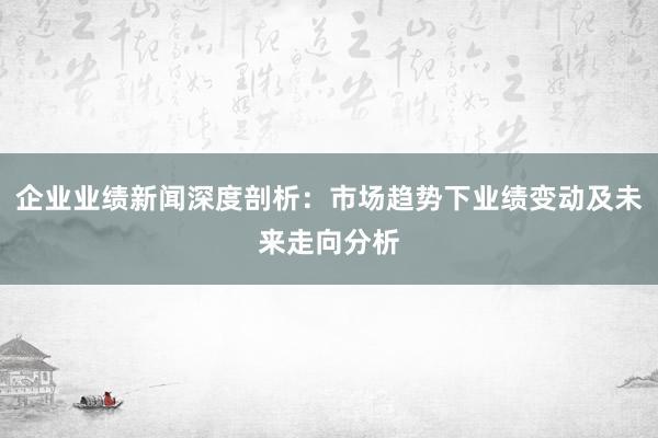 企业业绩新闻深度剖析:市场趋势下业绩变动及未来走向分析