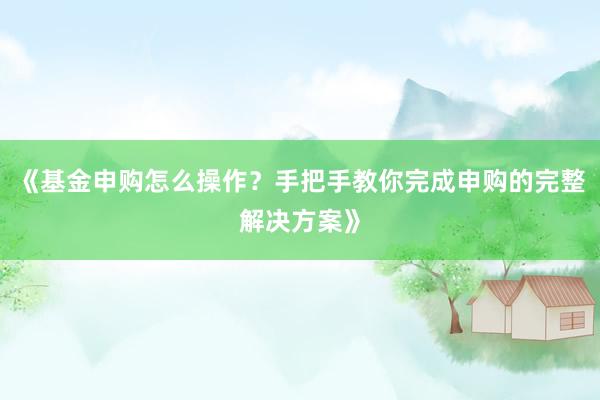 《基金申购怎么操作？手把手教你完成申购的完整解决方案》