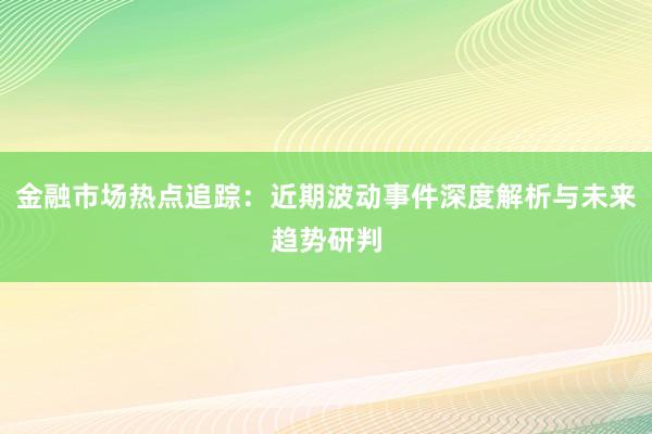 金融市场热点追踪：近期波动事件深度解析与未来趋势研判