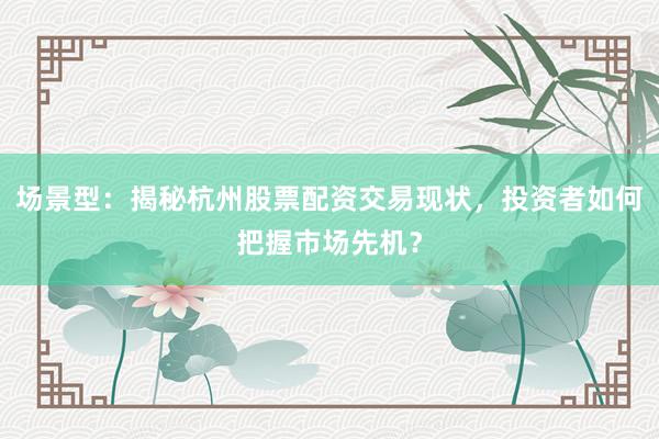 场景型:揭秘杭州股票配资交易现状,投资者如何把握市场先机?