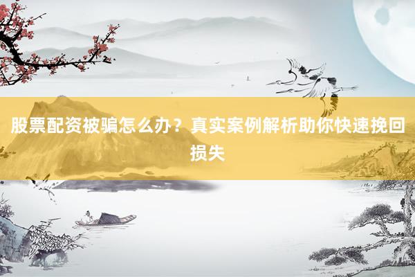 股票配资被骗怎么办？真实案例解析助你快速挽回损失