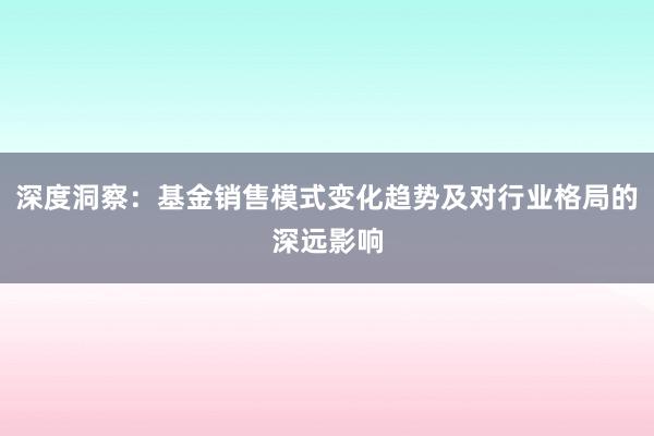 深度洞察：基金销售模式变化趋势及对行业格局的深远影响