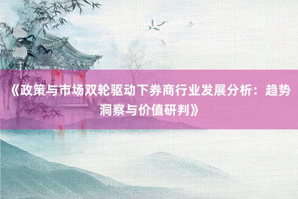 《政策与市场双轮驱动下券商行业发展分析：趋势洞察与价值研判》