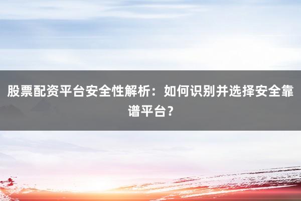 股票配资平台安全性解析：如何识别并选择安全靠谱平台？
