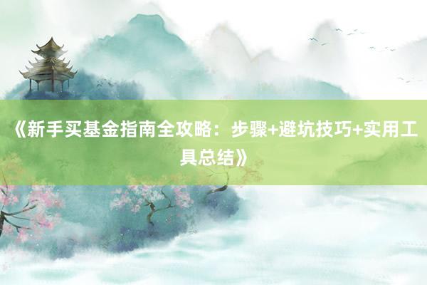 《新手买基金指南全攻略：步骤+避坑技巧+实用工具总结》