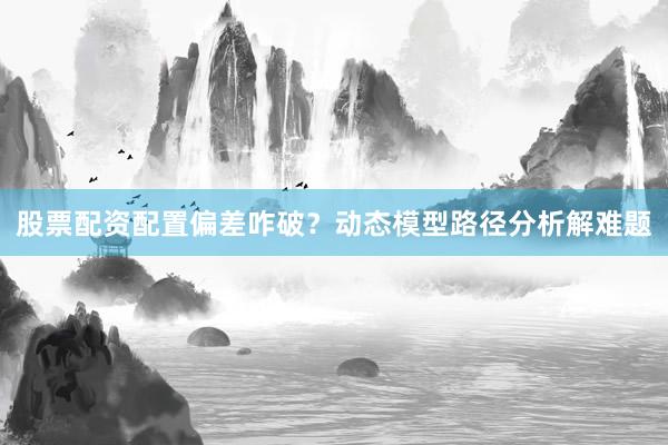 股票配资配置偏差咋破？动态模型路径分析解难题