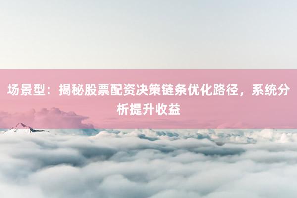 场景型：揭秘股票配资决策链条优化路径，系统分析提升收益