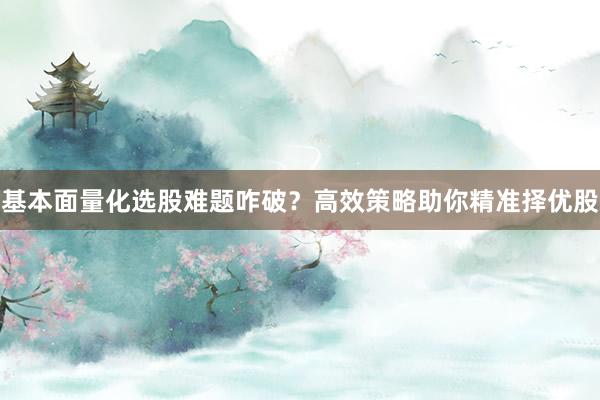 基本面量化选股难题咋破？高效策略助你精准择优股