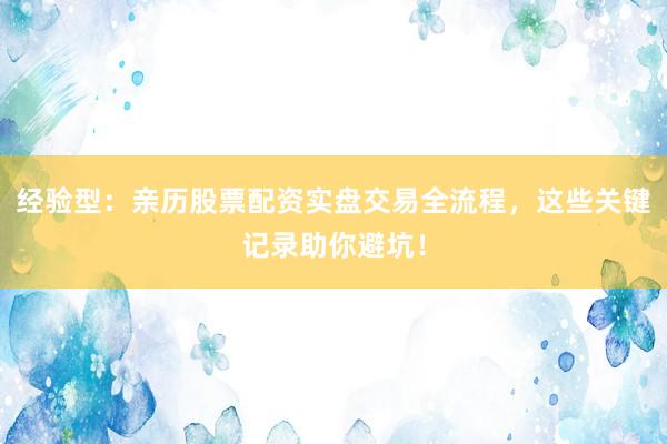 经验型：亲历股票配资实盘交易全流程，这些关键记录助你避坑！