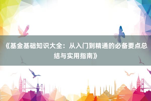 《基金基础知识大全：从入门到精通的必备要点总结与实用指南》