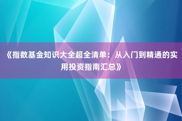 《指数基金知识大全超全清单：从入门到精通的实用投资指南汇总》