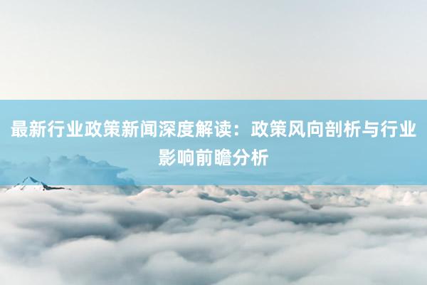 最新行业政策新闻深度解读：政策风向剖析与行业影响前瞻分析