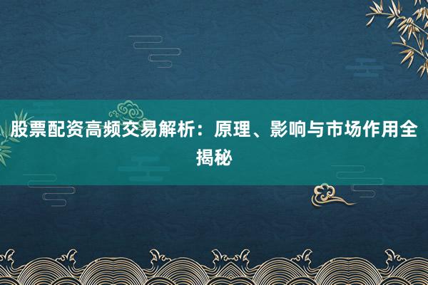股票配资高频交易解析:原理、影响与市场作用全揭秘