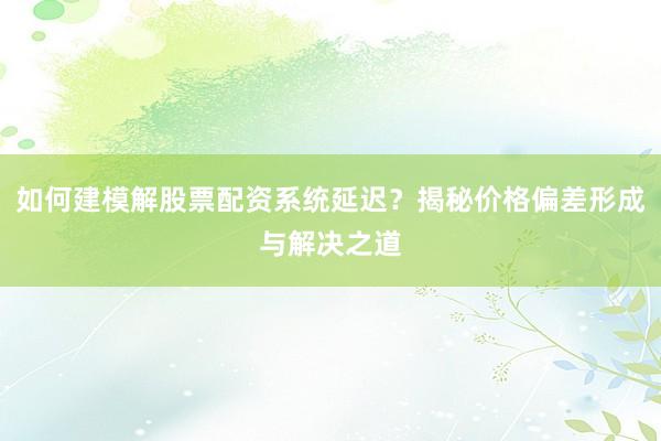 如何建模解股票配资系统延迟？揭秘价格偏差形成与解决之道