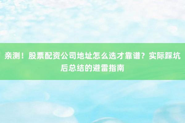 亲测！股票配资公司地址怎么选才靠谱？实际踩坑后总结的避雷指南