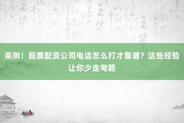 亲测！股票配资公司电话怎么打才靠谱？这些经验让你少走弯路