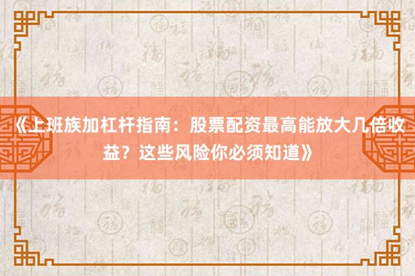《上班族加杠杆指南：股票配资最高能放大几倍收益？这些风险你必须知道》
