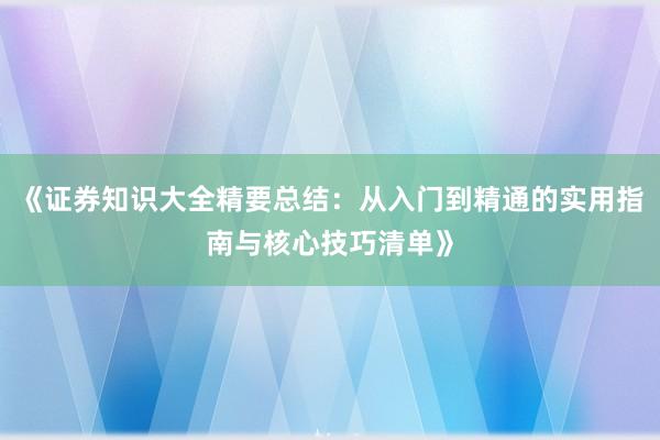 《证券知识大全精要总结：从入门到精通的实用指南与核心技巧清单》