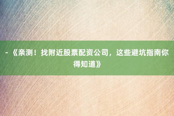 - 《亲测！找附近股票配资公司，这些避坑指南你得知道》