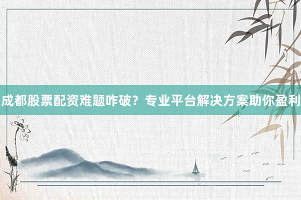 成都股票配资难题咋破？专业平台解决方案助你盈利