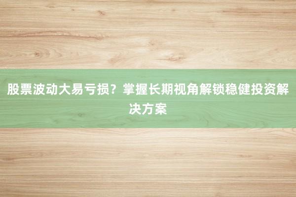 股票波动大易亏损？掌握长期视角解锁稳健投资解决方案