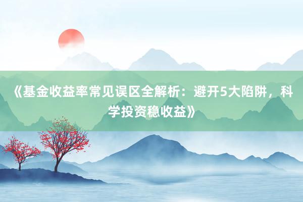《基金收益率常见误区全解析：避开5大陷阱，科学投资稳收益》