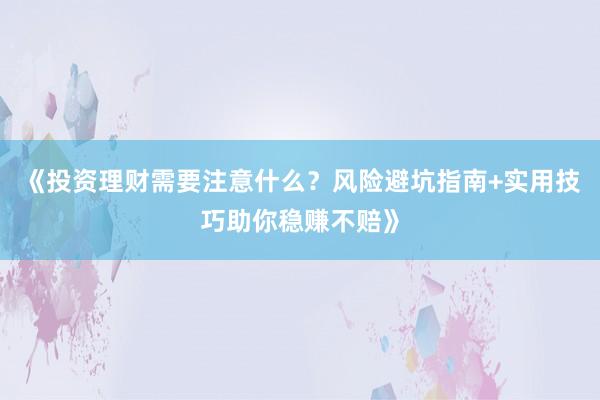 《投资理财需要注意什么？风险避坑指南+实用技巧助你稳赚不赔》