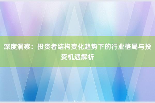 深度洞察：投资者结构变化趋势下的行业格局与投资机遇解析