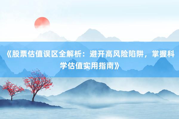 《股票估值误区全解析：避开高风险陷阱，掌握科学估值实用指南》